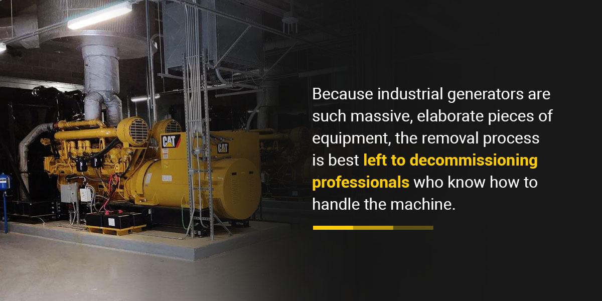 Because industrial generators are such massive, elaborate pieces of equipment, the removal process is best left to decommissioning professionals 